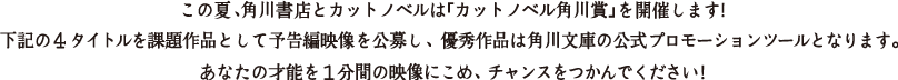 この夏、角川書店とカットノベルは「カットノベル角川賞」を開催します！
		下記の４タイトルを課題作品として予告編映像を公募し、 優秀作品は角川文庫の公式プロモーションツールとなります。 
		あなたの才能を１分間の映像にこめ、 チャンスをつかんでください！